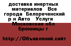 доставка инертных  материалов - Все города, Белореченский р-н Авто » Услуги   . Московская обл.,Бронницы г.